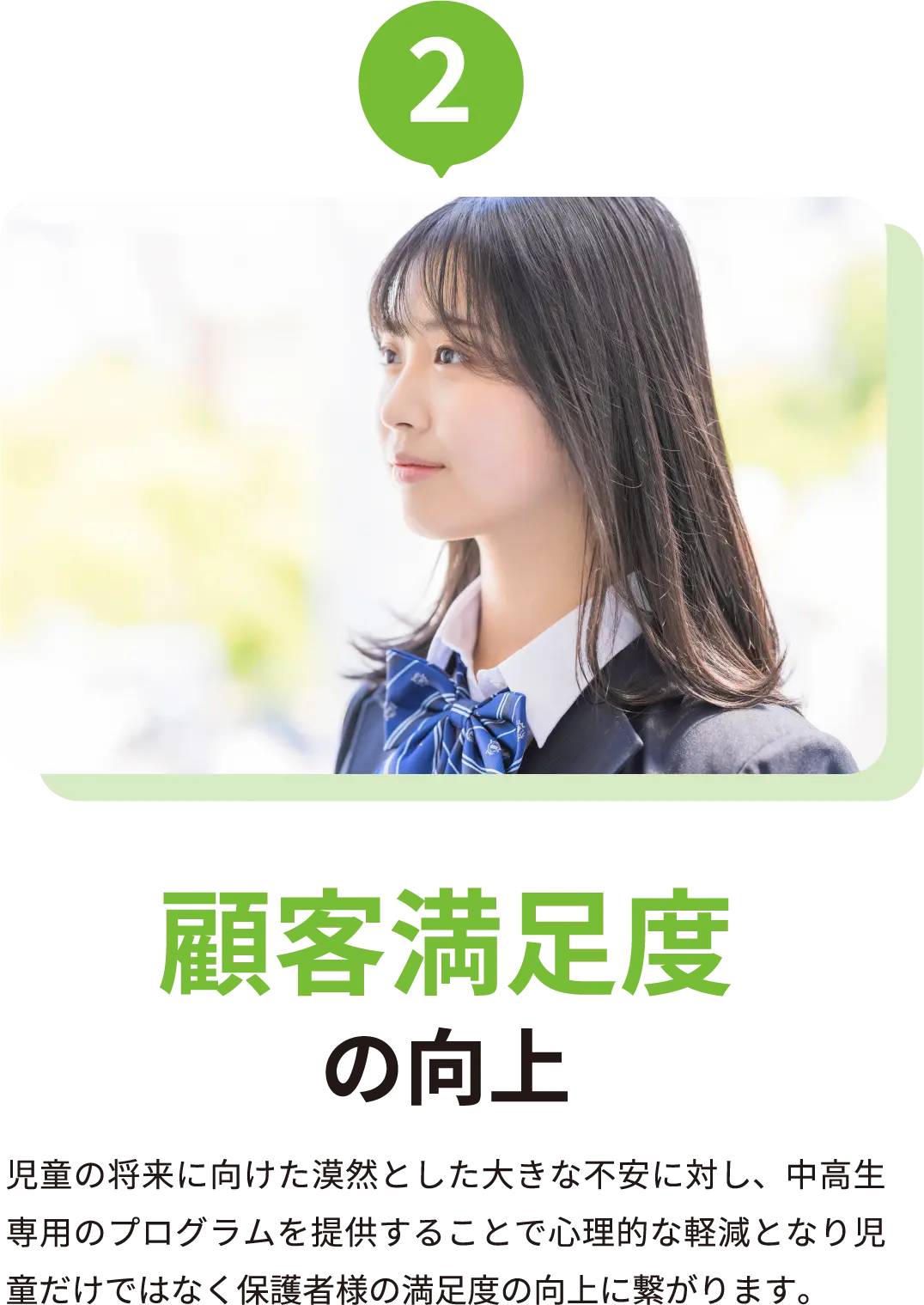顧客満足度の向上 児童の将来に向けた漠然とした大きな不安に対し、中高生専用のプログラムを提供することで心理的な軽減となり児童だけではなく保護者様の満足度の向上に繋がります。