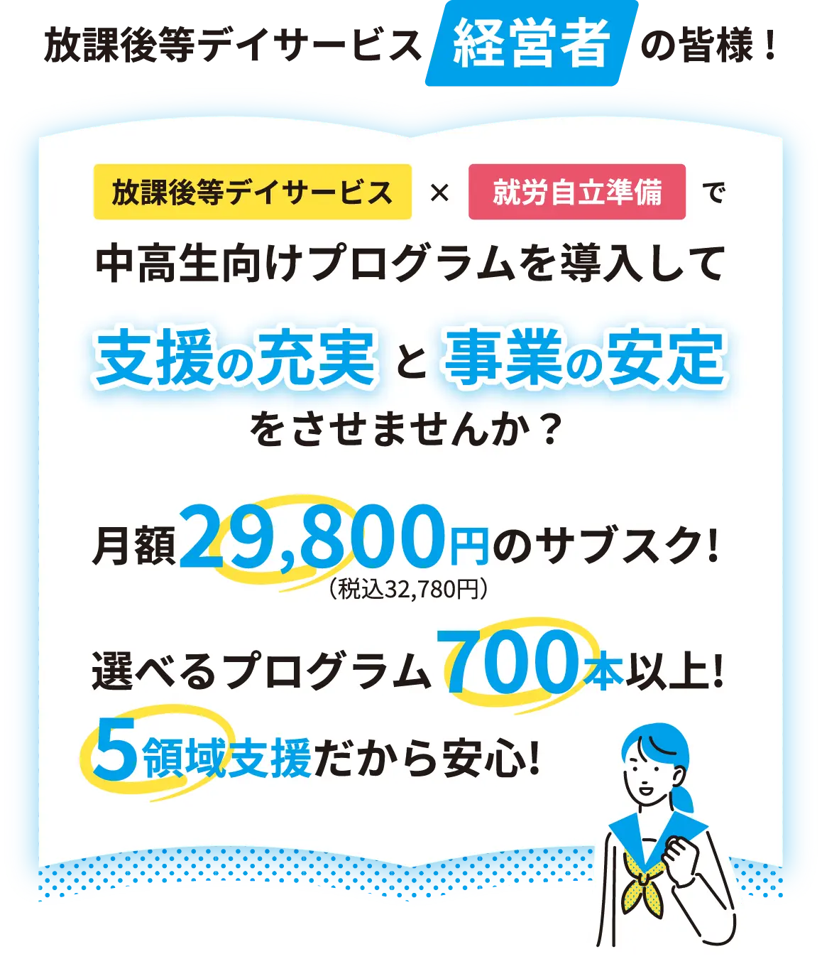 放課後デイサービス経営者の皆様！ 放課後等デイサービス × 就労自立準備で中高生向けプログラムを導入して支援の充実と事業の安定をさせませんか？ 月額29,800円（税込32,780円）のサブスク！ 選べるプログラム700本以上！ 5領域支援だから安心！