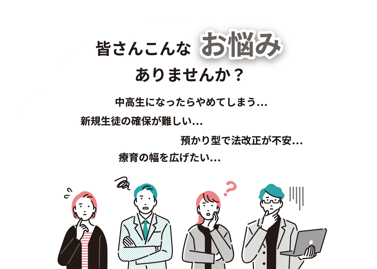 皆さんこんなお悩みありませんか？ 中学生なったらやめてしまう… 新規性との確保が難しい… 預かり方で法改正が不安… 療育の幅を広げたい…