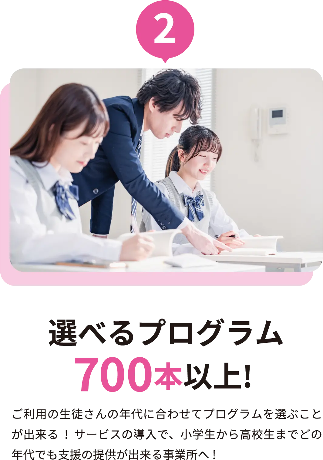 選べるプログラム700本以上! ご利用の生徒さんの年代に合わせてプログラムを選ぶことが出来る!サービスの導入で、小学生から高校生までどの年代でも支援の提供が出来る事業所へ!